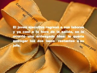 El joven ejecutivo regresó a sus labores y ya casi a la hora de la salida, se le ocurrió una arriesgada idea: le quería entregar los dos lazos  restantes a su jefe. Eres importante para mí. Eres importante para mí. 