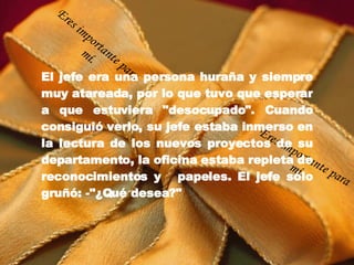 El jefe era una persona huraña y siempre muy atareada, por lo que tuvo que esperar a que estuviera "desocupado". Cuando consiguió verlo, su jefe estaba inmerso en la lectura de los nuevos proyectos de su departamento, la oficina estaba repleta de reconocimientos y   papeles. El jefe sólo gruñó: -"¿Qué desea?" Eres importante para mí. Eres importante para mí. 