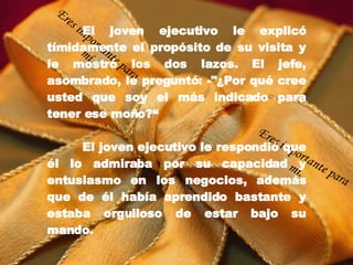 El joven ejecutivo le explicó tímidamente el propósito de su visita y le mostró los dos lazos. El jefe, asombrado, le preguntó: -"¿Por qué cree usted que soy el más indicado para tener ese moño?“ El joven ejecutivo le respondió que él lo admiraba por su capacidad y entusiasmo en los negocios, además que de él había aprendido bastante y estaba orgulloso de estar bajo su mando. Eres importante para mí. Eres importante para mí. 
