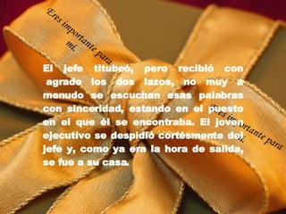 El jefe titubeó, pero recibió con  agrado los dos lazos, no muy a menudo se escuchan esas palabras con sinceridad, estando en el puesto en el que él se encontraba. El joven ejecutivo se despidió cortésmente del jefe y, como ya era la hora de salida, se fue a su casa. Eres importante para mí. Eres importante para mí. 