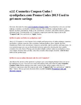 e.l.f. Cosmetics Coupon Codes |
eyeslipsface.com Promo Codes 2013 Used to
get more savings

Get more discounts by using e.l.f. Cosmetics Coupon Codes At eyeslipsface.com you can find
makeup, cosmetics, eyeshadow, eyeliner, mascara, false eyelashes, makeup brushes, gloss,
lipstick, lip liner, foundations, blush, tools, moisturizer, cleansers, nail polish, mirrors, palettes
and many more. To redeem the e.l.f. Cosmetics coupon just enter the coupon code in the
"Coupon Code" box and click on "Apply" button.

Q) How to place an Order at eyeslipsface.com?

Ans) e.l.f. Cosmetics is very famous for its simple and best process of online makeup, cosmetics,
eyeshadow, eyeliner, mascara, false eyelashes, makeup brushes, gloss, lipstick, lip liner,
foundations, blush, tools, moisturizer, cleansers, nail polish, mirrors, palettes and many more. At
every product page you can see the detailed selection option for choosing the best suitable
cosmetics for your choice. Placing your decadent delight eyeliner orders at eyeslipsface.com is
very simple, found an item you like, select the cosmetics then simply click the "ADD TO BAG"
button at the product page.


Q) How to use an online discount code for e.l.f. Cosmetics?

Ans) Know the answer to this question is going to save your shopping budget. Now you are at
the right place to save. You can save some extra dollars with your orders by e.l.f. Cosmetics
Coupon Codes. Before placing your order, search for the online coupon codes for e.l.f.
Cosmetics coupon just enter the coupon code in the "Coupon Code" box and click on "ADD TO
BAG " button. Always get more discount offers at e.l.f. Cosmetics Promotion Code and
discount coupons
 