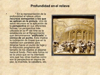 Profundidad en el relieve          * En la representación de la profundidad el relieve utiliza  recursos semejantes a los que se aplican en la pintura . Uno de estos recursos es la aplicación de la  perspectiva  en sus diferentes formas. La  perspectiva  más utilizada en la Hª del Arte es la establecida en el Renacimiento que denominamos " artificialis " o  cónica   de un punto.  Ésta implica la inclinación de líneas que en la realidad son paralelas para dirigirse hacia un punto de fuga y la reducción progresiva del tamaño de los objetos al alejarse hacia el fondo. Pero esta forma no es la única que se ha intentado sino que hay otras muchas como son la perspectiva en espina de pez, la invertida, la caballera, etc.         