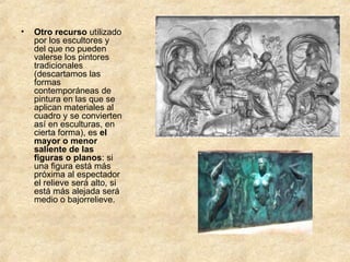 Otro recurso  utilizado por los escultores y del que no pueden valerse los pintores tradicionales (descartamos las formas contemporáneas de pintura en las que se aplican materiales al cuadro y se convierten así en esculturas, en cierta forma), es  el mayor o menor saliente de las figuras o planos : si una figura está más próxima al espectador el relieve será alto, si está más alejada será medio o bajorrelieve. 