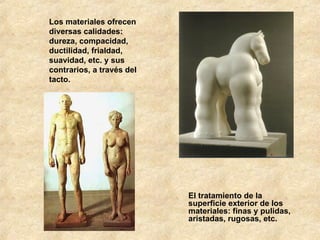 Los materiales ofrecen diversas calidades: dureza, compacidad, ductilidad, frialdad, suavidad, etc. y sus contrarios, a través del tacto. El tratamiento de la superficie exterior de los materiales: finas y pulidas, aristadas, rugosas, etc. 