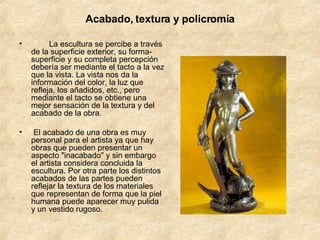 Acabado, textura y policromía          La escultura se percibe a través de la superficie exterior, su forma-superficie y su completa percepción debería ser mediante el tacto a la vez que la vista. La vista nos da la información del color, la luz que refleja, los añadidos, etc., pero mediante el tacto se obtiene una mejor sensación de la textura y del acabado de la obra.  El acabado de una obra es muy personal para el artista ya que hay obras que pueden presentar un aspecto "inacabado" y sin embargo el artista considera concluida la escultura. Por otra parte los distintos acabados de las partes pueden reflejar la textura de los materiales que representan de forma que la piel humana puede aparecer muy pulida y un vestido rugoso.  