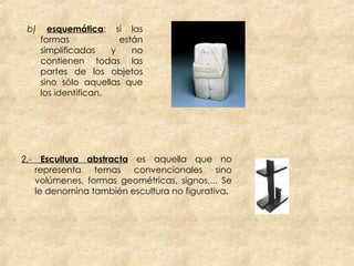 b)  esquemática : si las formas están simplificadas y no contienen todas las partes de los objetos sino sólo aquellas que los identifican.  2.-  Escultura abstracta   es aquella que no representa temas convencionales sino volúmenes, formas geométricas, signos,... Se le denomina también escultura no figurativa . 