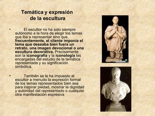 Temática y expresión  de la escultura          El escultor no ha sido siempre autónomo a la hora de elegir tos temas que iba a representar sino que,  frecuentemente, el cliente imponía el tema que deseaba bien fuera un retrato, una imagen devocional o una escultura decorativa.  Precisamente son la  iconografía  y la  iconología  las encargadas del estudio de la temática representada y su significación simbólica.          También se le ha impuesto al escultor a menudo la expresión formal de los temas representados bien sea para inspirar piedad, mostrar la dignidad y autoridad del representado o cualquier otra manifestación expresiva  