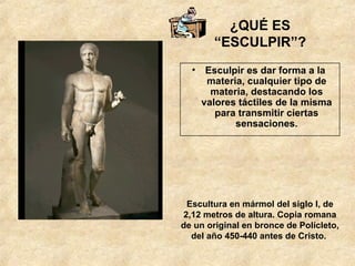 ¿QUÉ ES “ESCULPIR”? Esculpir es dar forma a la  materia, cualquier tipo de materia, destacando los valores táctiles de la misma para transmitir ciertas sensaciones. Escultura en mármol del siglo I, de 2,12 metros de altura. Copia romana de un original en bronce de Polícleto, del año 450-440 antes de Cristo.  