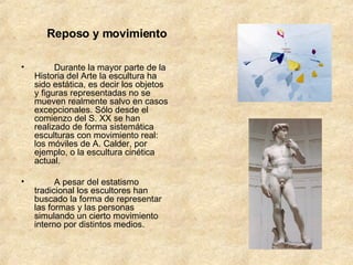 Reposo y movimiento          Durante la mayor parte de la Historia del Arte la escultura ha sido estática, es decir los objetos y figuras representadas no se mueven realmente salvo en casos excepcionales. Sólo desde el comienzo del S. XX se han realizado de forma sistemática esculturas con movimiento real: los móviles de A. Calder, por ejemplo, o la escultura cinética actual.          A pesar del estatismo tradicional los escultores han buscado la forma de representar las formas y las personas simulando un cierto movimiento interno por distintos medios.         