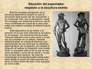 Situación del espectador respecto a la escultura exenta           P ara la completa percepción de la escultura deberíamos tocarla ya que la sensación táctil puede ser tan importante, y en ocasiones más, que la percepción visual. Sin embargo nos debemos conformar con la mera contemplación visual de la obra para evitar con nuestro contacto el deterioro de la misma.          Esta diapositiva no se refiere a la posición en la que está colocada la escultura en el espacio: una escultura exenta puede haberse colocado junto a una pared y no por eso se convierte en un relieve. Además debemos tener en cuenta al observar una reproducción de una obra que no debemos dejarnos llevar por la posición que adoptó el fotógrafo al realizar la fotografía; ésta puede tener un encuadre oblicuo en la que se vea parte de frente y parte de un lateral y no por eso la obra tiene escorzo. Se trata de comprender si la escultura está hecha para verla desde un punto de vista concreto y si tiene un único punto de vista o hay que girar en torno a ella.         