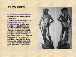 EL VOLUMEN El  carácter tridimensional  de la escultura comporta volumen.  La obra debe ser capaz de  crear espacio a su alrededor , de modo que pueda ser contemplada desde diversos ángulos. Cuando la escultura está  ligada a la arquitectura  (ya sea por ser un relieve o por estar inserta la obra en un espacio cerrado) la calidad volumétrica de la misma se halla limitada (lo cual ha ocurrido durante gran parte de la historia). 