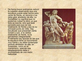 De forma breve podríamos reducir la cuestión observando que una escultura puede estar hecha para verse de frente, en escorzo o se debe girar alrededor de ella. La frontalidad no significa que no podamos rodear la obra, ya que ésta es exenta, sino que está pensada para que se vea totalmente de frente y ése es su principal punto de vista. Hay esculturas que presentan cierta torsión y que, si la vemos totalmente de frente, no la percibimos íntegramente. Finalmente hay épocas en las que la escultura tiene un movimiento muy fuerte y se debe contemplar girando alrededor de ella; en ocasiones, como en el manierismo, además ese desplazamiento debe ir acompañado de una visión helicoidal. 