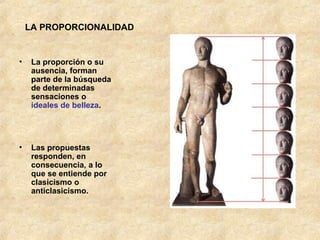 LA PROPORCIONALIDAD La proporción o su ausencia, forman parte de la búsqueda de determinadas sensaciones o  ideales de belleza .  Las propuestas responden, en consecuencia, a lo que se entiende por clasicismo o anticlasicismo.  