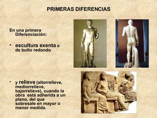 PRIMERAS DIFERENCIAS En una primera Diferenciación:  escultura exenta  o de bulto redondo y  relieve  (altorrelieve, mediorrelieve, bajorrelieve), cuando la obra  está adherida a un plano, del que sobresale en mayor o menor medida. 