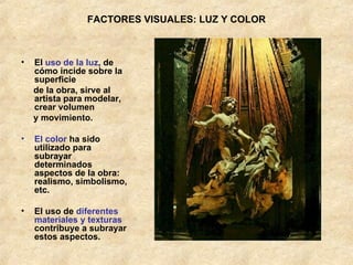 FACTORES VISUALES: LUZ Y COLOR El  uso de la luz , de cómo incide sobre la superficie  de la obra, sirve al artista para modelar, crear volumen  y movimiento. El color  ha sido utilizado para subrayar determinados aspectos de la obra: realismo, simbolismo, etc. El uso de  diferentes materiales y texturas  contribuye a subrayar estos aspectos. 