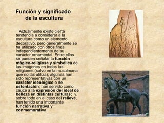Función y significado  de la escultura          Actualmente existe cierta tendencia a considerar a la escultura como un elemento decorativo, pero generalmente se ha utilizado con otros fines independientemente de su carácter ornamental. Entre ellos se pueden señalar la  función mágico-religiosa y simbólica  de las imágenes en todas las religiones (salvo en la musulmana que no las utiliza); algunas han sido representativas con un  carácter ideológico  o de  ostentación ; han servido como cauce  a la expresión del ideal de belleza en distintas culturas;   y, sobre todo en el caso del  relieve , han tenido una importante  función narrativa y conmemorativa .        