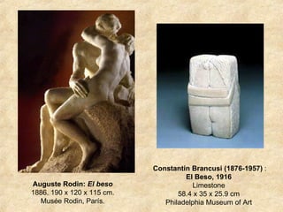 Auguste Rodin:  El beso  1886. 190 x 120 x 115 cm.  Musée Rodin, París.  Constantin Brancusi (1876-1957)  : El Beso, 1916   Limestone  58.4 x 35 x 25.9 cm   Philadelphia Museum of Art  
