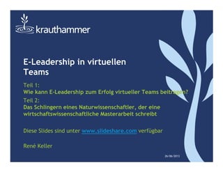 E-Leadership in virtuellen
Teams
Teil 1:
Wie kann E-Leadership zum Erfolg virtueller Teams beitragen?
Teil 2:
Das Schlingern eines Naturwissenschaftler, der eine
wirtschaftswissenschaftliche Masterarbeit schreibt
Diese Slides sind unter www.slideshare.com verfügbar
René Keller
26/06/2013
 