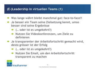 © by Krauthammer International
33
Was lange währt bleibt manchmal gut: face-to-face!!
Je besser ein Team seine Zielsetzung kennt, umso
besser sind seine Ergebnisse
(… oder ist es umgekehrt?)
Nutzen Sie Videokonferenzen, um Ziele zu
definieren
Je transparenter der Arbeitsfortschritt gemacht wird,
desto grösser ist der Erfolg
(… oder ist es umgekehrt?)
Nutzen Sie Email, um den Arbeitsfortschritt
transparent zu machen
(E-)Leadership in virtuellen Teams (1)
 