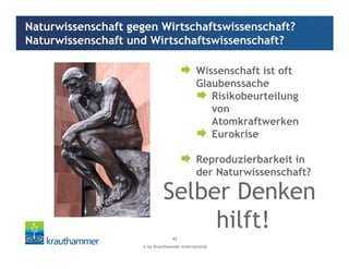 © by Krauthammer International
42
Wissenschaft ist oft
Glaubenssache
Risikobeurteilung
von
Atomkraftwerken
Eurokrise
Reproduzierbarkeit in
der Naturwissenschaft?
Naturwissenschaft gegen Wirtschaftswissenschaft?
Naturwissenschaft und Wirtschaftswissenschaft?
Selber Denken
hilft!
 
