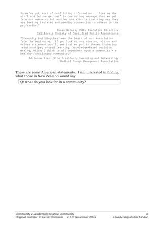 So we've got sort of conflicting information. 'Give me the
   stuff and let me get out' is one strong message that we get
   from our members, but another one also is that they say they
   are feeling isolated and needing connection to others in the
   profession."
                          Susan Waters, CAE, Executive Director,
              California Society of Certified Public Accountants
   "Community building has been the heart of our association
   from the beginning. If you look at our mission, vision and
   values statement you'll see that we put in there: fostering
   relationships, shared learning, knowledge-based decision
   making, which I think is all dependent upon a community - a
   healthy functioning community."
         Adrienne Bien, Vice President, Learning and Networking,
                            Medical Group Management Association



These are some American statements. I am interested in finding
what those in New Zealand would say.
   Q: what do you look for in a community?




Community e-Leadership to grow Community                                            5
Original material © Derek Chirnside v 1.0 November 2005     e-leadershipModelv1.2.doc
 