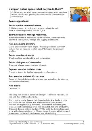 Using an online space: what do you do there?
   Q: What may we wish to do in an online space with members
   from a distributed, possibly international or cross cultural
   community?

Some suggestions:

Foster routine communications.
Publicise events. A conference, a guest, a book launch.
Have a “Need Help Now!!?” forum. Q&A

Share resources, manage resources.
Sometimes there is a role for a cyber librarian, a member who
assists in the capture, storage and tagging of artefacts.

Run a members directory
Like a professional Yellow pages. Who is specialised in what?
Icohere has an “Ask me to chat about” listing in the member
profiles.

Foster members identity
Which enables matchmaking and networking

Foster dialogue and discussion
There are always issues that are relevant.

Support member initiated tasks
Provide a forum for feedback on projects of members.

Run member initiated discussions
Based on threaded discussions, these give a platform for ideas to
be shared and refined.

Run events
Online or f2f.


“No army can live on a perpetual charge”. There are rhythms, an
ebb and flow of life and activity.
Story: In the heady days of Unit Standards in New Zealand high
schools in the mid 1990’s, the whole community of physics
teachers we significantly mobilised. Conference numbers grew,
local association meetings were well attended, fun and productive.
This died down a little in the late 1990’s until the technology push
grew with cheap dataloggers. Things boomed again, with increased
interaction, revitalised conferences and idea sharing.



Community e-Leadership to grow Community                                             6
Original material © Derek Chirnside v 1.0 November 2005      e-leadershipModelv1.2.doc
 