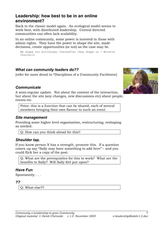 Leadership: how best to be in an online
environment?
Back to the classic model again. An ecological model seems to
work best, with distributed leadership. Central directed
communities can often lack scalability.
In an online community, some power is invested in those with
admin rights. They have the power to shape the site, made
decisions, create opportunities (or not) as the case may be.
     We shape our buildings; thereafter they shape us - Winston
     Churchill




What can community leaders do??
[refer for more detail to “Disciplines of a Community Facilitator]



Communicate
A semi-regular update. Not about the content of the interaction,
but about the site (any changes, new discussions etc) about people,
events etc.
     Point: this is a function that can be shared, each of several
     members bringing their own flavour to such an event.

Site management
Providing some higher level organisation, restructuring, reshaping
as needed.
     Q: How can you think ahead for this?

Shoulder tap.
If you know person X has a strength, promote this. If a question
comes up say “Sally may have something to add here” – and you
could flick her a copy of the post.
     Q: What are the prerequisites for this to work? What are the
     benefits to Sally? Will Sally feel put upon?

Have Fun
Spontaneity . . .

??
     Q: What else??




Community e-Leadership to grow Community                                                7
Original material © Derek Chirnside v 1.0 November 2005         e-leadershipModelv1.2.doc
 