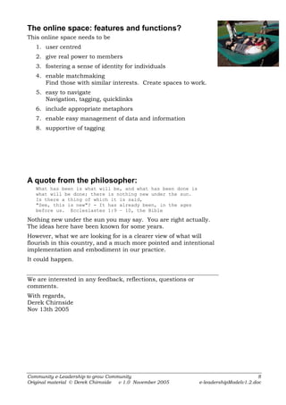 The online space: features and functions?
This online space needs to be
   1. user centred
   2. give real power to members
   3. fostering a sense of identity for individuals
   4. enable matchmaking
      Find those with similar interests. Create spaces to work.
   5. easy to navigate
      Navigation, tagging, quicklinks
   6. include appropriate metaphors
   7. enable easy management of data and information
   8. supportive of tagging




A quote from the philosopher:
   What has been is what will be, and what has been done is
   what will be done; there is nothing new under the sun.
   Is there a thing of which it is said,
   "See, this is new"? - It has already been, in the ages
   before us. Ecclesiastes 1:9 – 10, the Bible

Nothing new under the sun you may say. You are right actually.
The ideas here have been known for some years.
However, what we are looking for is a clearer view of what will
flourish in this country, and a much more pointed and intentional
implementation and embodiment in our practice.
It could happen.


We are interested in any feedback, reflections, questions or
comments.
With regards,
Derek Chirnside
Nov 13th 2005




Community e-Leadership to grow Community                                               8
Original material © Derek Chirnside v 1.0 November 2005        e-leadershipModelv1.2.doc
 