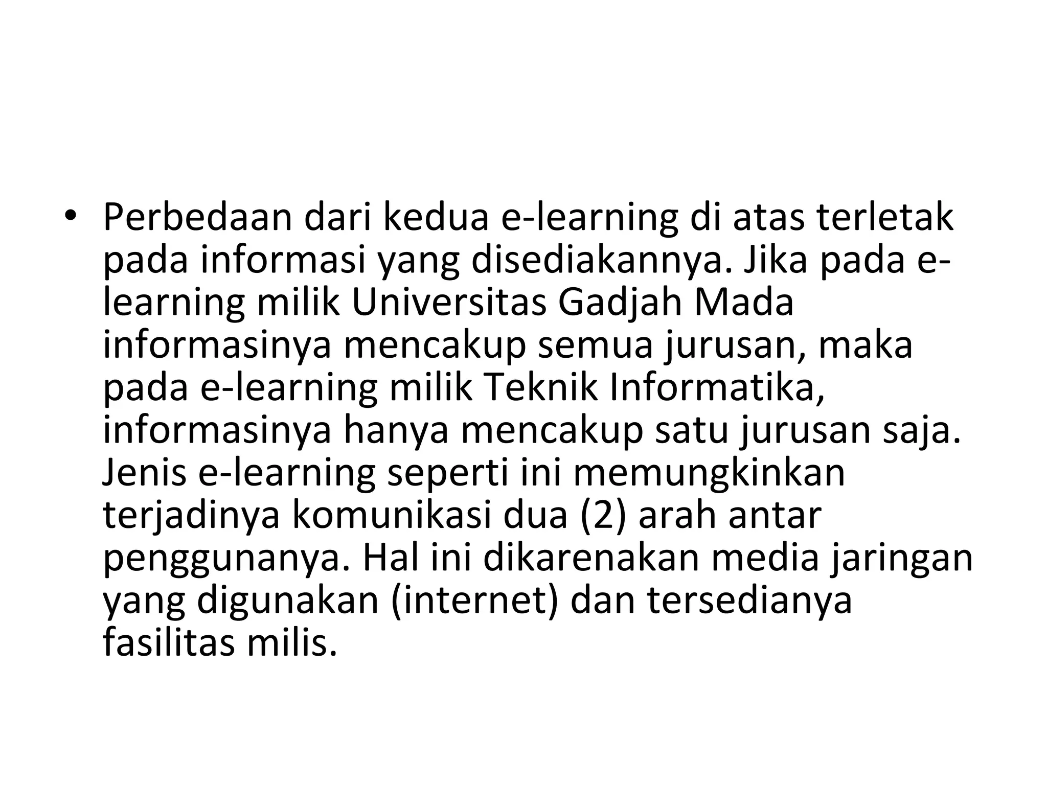 Perbedaan dari kedua e-learning di atas terletak pada informasi yang disediakannya. Jika  pada e-learning milik Universitas Gadjah Mada informasinya mencakup semua jurusan, maka  pada e-learning milik Teknik Informatika, informasinya hanya mencakup satu jurusan saja. Jenis e-learning seperti ini memungkinkan terjadinya komunikasi dua (2) arah antar penggunanya. Hal ini dikarenakan media jaringan yang digunakan (internet) dan tersedianya fasilitas milis. 