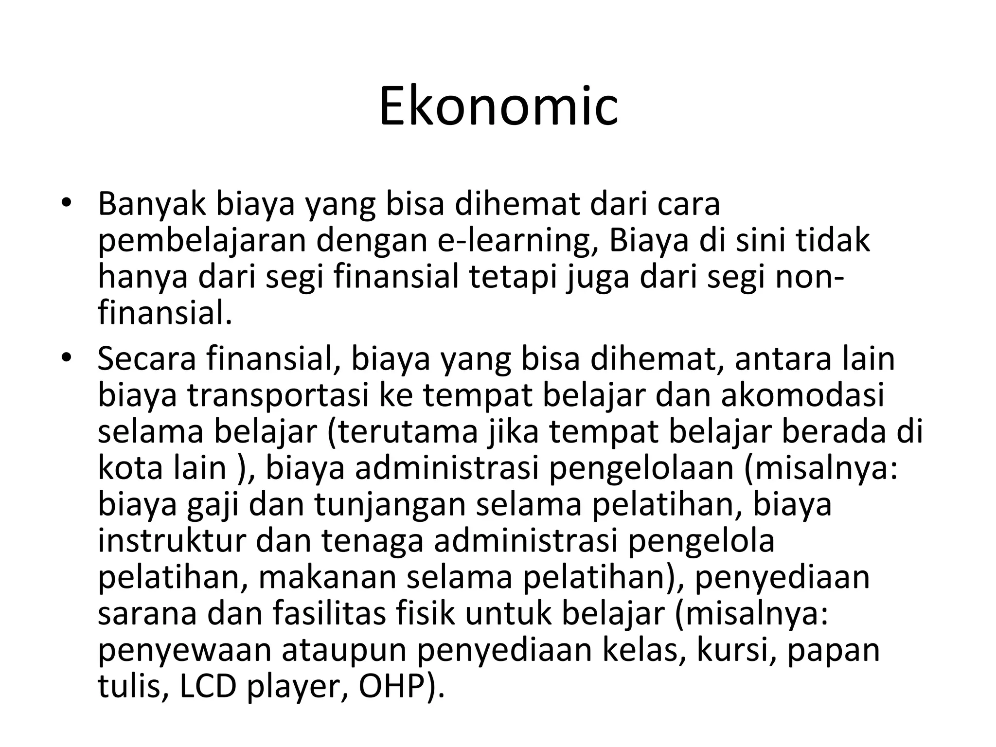 Ekonomic Banyak biaya yang bisa dihemat dari cara pembelajaran dengan e-learning,  Biaya di sini tidak hanya dari segi finansial tetapi juga dari segi non-finansial. Secara finansial, biaya yang bisa dihemat, antara lain biaya transportasi ke tempat belajar dan  akomodasi selama belajar (terutama jika tempat belajar berada di kota lain ), biaya administrasi pengelolaan (misalnya: biaya gaji dan tunjangan selama pelatihan, biaya  instruktur dan tenaga administrasi pengelola pelatihan, makanan selama pelatihan),  penyediaan sarana dan fasilitas fisik untuk belajar (misalnya: penyewaan ataupun penyediaan  kelas, kursi, papan tulis, LCD player, OHP). 