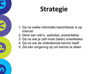 Strategie Ga na welke informatie beschikbaar is op internet Denk aan wiki’s, websites, presentaties Ga na wat je zelf moet (laten) ontwikkelen Ga na wie de ontbrekende kennis heeft  Zet een omgeving op om kennis te delen 