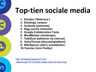 Top-tien sociale media Dimdim (‘Webinars’) Edublogs campus Audacity (podcasts) Elgg (social networks) Google Collaboration Tools MindMeister (mindmaps) TalkShoe (talkshow via internet) VoiceThread (discussieplatform) WikiSpaces (wiki’s ontwikkelen) Yammer (mini-Twitter) http:// theelearningcoach.com /elearning2-0/10-social-media-tools-for-learning/   