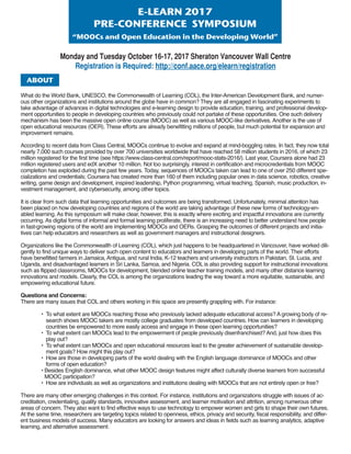 E-LEArn2017
PrE-confErEncEsymPosium
“moocsandopenEducationintheDevelopingWorld”
Monday and Tuesday October 16-17, 2017 Sheraton Vancouver Wall Centre
Registration is Required: http://conf.aace.org/elearn/registration
What do the World Bank, UNESCO, the Commonwealth of Learning (COL), the Inter-American Development Bank, and numer-
ous other organizations and institutions around the globe have in common? They are all engaged in fascinating experiments to
take advantage of advances in digital technologies and e-learning design to provide education, training, and professional develop-
ment opportunities to people in developing countries who previously could not partake of these opportunities. One such delivery
mechanism has been the massive open online course (MOOC) as well as various MOOC-like derivatives. Another is the use of
open educational resources (OER). These efforts are already benefitting millions of people, but much potential for expansion and
improvement remains.
According to recent data from Class Central, MOOCs continue to evolve and expand at mind-boggling rates. In fact, they now total
nearly 7,000 such courses provided by over 700 universities worldwide that have reached 58 million students in 2016, of which 23
million registered for the first time (see https://www.class-central.com/report/mooc-stats-2016/). Last year, Coursera alone had 23
million registered users and edX another 10 million. Not too surprisingly, interest in certification and microcredentials from MOOC
completion has exploded during the past few years. Today, sequences of MOOCs taken can lead to one of over 250 different spe-
cializations and credentials; Coursera has created more than 160 of them including popular ones in data science, robotics, creative
writing, game design and development, inspired leadership, Python programming, virtual teaching, Spanish, music production, in-
vestment management, and cybersecurity, among other topics.
It is clear from such data that learning opportunities and outcomes are being transformed. Unfortunately, minimal attention has
been placed on how developing countries and regions of the world are taking advantage of these new forms of technology-en-
abled learning. As this symposium will make clear, however, this is exactly where exciting and impactful innovations are currently
occurring. As digital forms of informal and formal learning proliferate, there is an increasing need to better understand how people
in fast-growing regions of the world are implementing MOOCs and OERs. Grasping the outcomes of different projects and initia-
tives can help educators and researchers as well as government managers and instructional designers.
Organizations like the Commonwealth of Learning (COL), which just happens to be headquartered in Vancouver, have worked dili-
gently to find unique ways to deliver such open content to educators and learners in developing parts of the world. Their efforts
have benefitted farmers in Jamaica, Antigua, and rural India, K-12 teachers and university instructors in Pakistan, St. Lucia, and
Uganda, and disadvantaged learners in Sri Lanka, Samoa, and Nigeria. COL is also providing support for instructional innovations
such as flipped classrooms, MOOCs for development, blended online teacher training models, and many other distance learning
innovations and models. Clearly, the COL is among the organizations leading the way toward a more equitable, sustainable, and
empowering educational future.
Questions and Concerns:
There are many issues that COL and others working in this space are presently grappling with. For instance:
• To what extent are MOOCs reaching those who previously lacked adequate educational access? A growing body of re-
search shows MOOC takers are mostly college graduates from developed countries. How can learners in developing
countries be empowered to more easily access and engage in these open learning opportunities?
• To what extent can MOOCs lead to the empowerment of people previously disenfranchised? And, just how does this
play out?
• To what extent can MOOCs and open educational resources lead to the greater achievement of sustainable develop-
ment goals? How might this play out?
• How are those in developing parts of the world dealing with the English language dominance of MOOCs and other
forms of open education?
• Besides English dominance, what other MOOC design features might affect culturally diverse learners from successful
MOOC participation?
• How are individuals as well as organizations and institutions dealing with MOOCs that are not entirely open or free?
There are many other emerging challenges in this context. For instance, institutions and organizations struggle with issues of ac-
creditation, credentialing, quality standards, innovative assessment, and learner motivation and attrition, among numerous other
areas of concern. They also want to find effective ways to use technology to empower women and girls to shape their own futures.
At the same time, researchers are targeting topics related to openness, ethics, privacy and security, fiscal responsibility, and differ-
ent business models of success. Many educators are looking for answers and ideas in fields such as learning analytics, adaptive
learning, and alternative assessment.
About
 