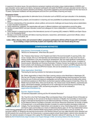 In response to the above issues, this preconference symposium explores and probes unique implementations of MOOCs and
open education across regions and nations. Symposium participants will explain the MOOC and open education trends in their re-
spective locales, share key research directions and findings, and provide suggestions and recommendations for the near future (3-
10 years). Symposium facilitators will help participants bond and form communities of learning and inquiry.
Symposium Goals:
1. Clarify the far-ranging opportunities for alternative forms of instruction such as MOOCs and open education in the developing
world;
2. Identify emerging trends, projects, and innovations in e-learning and new possibilities for professional development at a dis-
tance;
3. Enhance understanding of the educational, cultural, political, and economic challenges and issues facing various stakeholders
in open education environments;
4. Share experiences, obstacles, and opportunities with peers in different institutions and organizations around the globe;
5. Identify and select MOOC and open education content and colleagues for future collaboration in communities of inquiry and
practice
6. Solicit interest in a special journal issue of the International Journal on E-Learning (IJEL) related to “MOOCs and Open Educa-
tion in the Developing World.”
7. Develop a community of practice with fellow e-learning instructors, researchers, administrators, government officials, instruc-
tional designers, consultants, etc.
Listen, reflect, discuss, think, and converse! In effect, symposium participants will kick off the E-Learn 2017 conference
by co-creating a unique community of peers and hopefully make a few new friends along the way!
symPosiumkEynotEs
Asha Kanwar, Commonwealth of Learning
“MOOCs for Development: What Have We Learnt?”
Bio: Professor Asha Kanwar is the President and CEO of the Commonwealth of Learning (COL), Van-
couver, Canada. She is an internationally renowned Distance Educator who is also known for her pio-
neering contributions in the area of learning for development. She has made significant contributions to
gender studies, especially the impact of distance education on the lives of Asian women. A recipient of
several awards, fellowships and Honorary Doctorates, Professor Kanwar has studied and worked in dif-
ferent contexts, both developing and developed. She received her master's and MPhil degrees from the
Panjab University in India and DPhil from Sussex. She can be contacted at akanwar@col.org.
Sheila Jagannathan, World Bank
“Harnessing the learning revolution for International development”
Bio: Sheila Jagannathan is Head of the Open Learning campus at the World Bank in Washington DC.
She has over 28 years of experience in designing and managing distance learning programs and trans-
forming the use of online and classroom pedagogies and technology. Sheila also provides policy advice
and technical assistance to World Bank country-level capacity building programs in East Asia, China, the
Middle East and North Africa, Africa and South Asia Her interest areas include MOOCs, experiential ped-
agogy, online/hybrid strategies, development of rich multimodal and social learning environments, big
data and learning analytics, LMS, and learning ecosystems. She can be contacted at
sjagannathan@worldbank.org.
Paul Kim, Stanford University
“On-demand Disposable Learning and the 4th Industrial Revolution”
Bio: Paul Kim is the Chief Technology Officer and Assistant Dean of the Graduate School of Education at
Stanford University. Dr. Kim served on the Board of Directors of WestEd, the Committee on Grand Chal-
lenges in International Development for the National Academies of Science, and the advisory committee
for the National Science Foundation's Education and Human Resources Directorate. As founder of Seeds
of Empowerment, a non-profit global education incubator for social innovations leveraging mobile tech-
nologies, Paul has developed, implemented, and evaluated an array of technology tools for underserved
and hard to reach communities as a means of addressing literacy gaps. Dr. Kim has implemented various
mobile learning pedagogies such as SMILE (Stanford Mobile Inquiry-based Learning Environment) in over 22 countries. He
launched a MOOC on designing new learning environments in the Stanford Venture Lab (now called NovoEd) which attracted over
20,000 students from around the world. His involvements in overseas projects include Saudi Arabia’s national online education ini-
tiative, the national evaluation of Uruguay’s One Laptop Per Child project, Rwanda’s national ICT planning, etc. He can be con-
tacted at phkim@stanford.edu.Edgar Gonzalez is the Program Manager of IDBx, the training initiative of the Inter-American
 