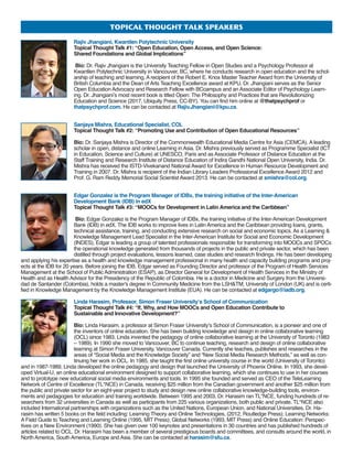 toPicALthoughttALksPEAkErs
Rajiv Jhangiani, Kwantlen Polytechnic University
Topical Thought Talk #1: “Open Education, Open Access, and Open Science:
Shared Foundations and Global Implications”
Bio: Dr. Rajiv Jhangiani is the University Teaching Fellow in Open Studies and a Psychology Professor at
Kwantlen Polytechnic University in Vancouver, BC, where he conducts research in open education and the schol-
arship of teaching and learning. A recipient of the Robert E. Knox Master Teacher Award from the University of
British Columbia and the Dean of Arts Teaching Excellence award at KPU, Dr. Jhangiani serves as the Senior
Open Education Advocacy and Research Fellow with BCcampus and an Associate Editor of Psychology Learn-
ing. Dr. Jhangiani’s most recent book is titled Open: The Philosophy and Practices that are Revolutionizing
Education and Science (2017, Ubiquity Press, CC-BY). You can find him online at @thatpsychprof or
thatpsychprof.com. He can be contacted at Rajiv.Jhangiani@kpu.ca.
Sanjaya Mishra, Educational Specialist, COL
Topical Thought Talk #2: “Promoting Use and Contribution of Open Educational Resources”
Bio: Dr. Sanjaya Mishra is Director of the Commonwealth Educational Media Centre for Asia (CEMCA). A leading
scholar in open, distance and online Learning in Asia. Dr. Mishra previously served as Programme Specialist (ICT
in Education, Science and Culture) at UNESCO, Paris and as Associate Professor of Distance Education at the
Staff Training and Research Institute of Distance Education of Indira Gandhi National Open University, India. Dr.
Mishra has received the ISTD-Vivekanand National Award for Excellence in Human Resource Development and
Training in 2007. Dr. Mishra is recipient of the Indian Library Leaders Professional Excellence Award 2012 and
Prof. G. Ram Reddy Memorial Social Scientist Award 2013. He can be contacted at smishra@col.org.
Edgar Gonzalez is the Program Manager of IDBx, the training initiative of the Inter-American
Development Bank (IDB) in edX
Topical Thought Talk #3: “MOOCs for Development in Latin America and the Caribbean”
Bio: Edgar Gonzalez is the Program Manager of IDBx, the training initiative of the Inter-American Development
Bank (IDB) in edX. The IDB works to improve lives in Latin America and the Caribbean providing loans, grants,
technical assistance, training, and conducting extensive research on social and economic topics. As a Learning 
Knowledge Management Lead Specialist in the Inter-American Institute for Social and Economic Development
(INDES), Edgar is leading a group of talented professionals responsible for transforming into MOOCs and SPOCs
the operational knowledge generated from thousands of projects in the public and private sector, which has been
distilled through project evaluations, lessons learned, case studies and research findings. He has been developing
and applying his expertise as a health and knowledge management professional in many health and capacity building programs and proj-
ects at the IDB for 20 years. Before joining the IDB, Edgar served as Founding Director and professor of the Program of Health Services
Management at the School of Public Administration (ESAP), as Director General for Development of Health Services in the Ministry of
Health and as Health Advisor for the Presidency of the Republic of Colombia. He is a doctor in Medicine and Surgery from the Universi-
dad de Santander (Colombia), holds a master's degree in Community Medicine from the LSHTM, University of London (UK) and is certi-
fied in Knowledge Management by the Knowledge Management Institute (EUA). He can be contacted at edgargo@iadb.org.
Linda Harasim, Professor, Simon Fraser University’s School of Communication
Topical Thought Talk #4: “If, Why, and How MOOCs and Open Education Contribute to
Sustainable and Innovative Development?”
Bio: Linda Harasim, a professor at Simon Fraser University’s School of Communication, is a pioneer and one of
the inventors of online education. She has been building knowledge and design in online collaborative learning
(OCL) since 1983. Linda invented the pedagogy of online collaborative learning at the University of Toronto (1983
– 1989). In 1990 she moved to Vancouver, BC to continue teaching, research and design of online collaborative
learning at Simon Fraser University, Vancouver Canada. Currently she teaches, publishes and researches in the
areas of “Social Media and the Knowledge Society” and “New Social Media Research Methods,” as well as con-
tinuing her work in OCL. In 1985, she taught the first online university course in the world (University of Toronto)
and in 1987-1989, Linda developed the online pedagogy and design that launched the University of Phoenix Online. In 1993, she devel-
oped Virtual-U, an online educational environment designed to support collaborative learning, which she continues to use in her courses
and to prototype new educational social media environments and tools. In 1995 she founded and served as CEO of the TeleLearning
Network of Centre of Excellence (TL*NCE) in Canada, receiving $25 million from the Canadian government and another $25 million from
the public and private sector for an eight-year project to study and design new online collaborative knowledge-building tools, environ-
ments and pedagogies for education and training worldwide. Between 1995 and 2003, Dr. Harasim ran TL*NCE, funding hundreds of re-
searchers from 32 universities in Canada as well as participants from 225 various organizations, both public and private. TL*NCE also
included International partnerships with organizations such as the United Nations, European Union, and National Universities. Dr. Ha-
rasim has written 5 books on the field including: Learning Theory and Online Technologies, (2012, Routledge Press); Learning Networks:
A Field Guide to Teaching and Learning Online (1995, MIT Press); Global Networks (1993, MIT Press) and Online Education: Perspec-
tives on a New Environment (1990). She has given over 100 keynotes and presentations in 30 countries and has published hundreds of
articles related to OCL. Dr. Harasim has been a member of several prestigious boards and committees, and consults around the world, in
North America, South America, Europe and Asia. She can be contacted at harasim@sfu.ca.
 