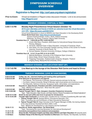 tuEsDAymorning(LivEinvAncouvEr)
8:00-8:30 AM Coffee, tea, etc., informal chatting and meeting other participants
8:30-8:45 AM Brief Welcome to Symposium and Agenda
• Tom Reeves, The University of Georgia, General welcome and plan for the day
• Curt Bonk, Indiana University, Recap of Monday night virtual panels and of previous events
• Tom Reynolds, National University, Symposium goals, deliverables, and expectations
8:45-9:30 AM Keynote #1: Asha Kanwar, President and CEO, Commonwealth of Learning
Topic: “MOOCs for Development: What Have We Learnt?”
9:30-9:45 AM QA with Asha Kanwar
9:45-10:00 AM Topical Thought Talk #1: Rajiv Jhangiani, Kwantlen Polytechnic University
Topic: “Open Education, OpenAccess, and Open Science: Shared Foundations and Global Implications”
10:00-10:15 AM Break for tea and coffee and move to groups for introductions
10:15-10:45 AM Thought Talks Continued (12 minutes each; includes time for 2 minutes of questioning after each talk):
1. Topical Thought Talk #2: Sanjaya Mishra, Educational Specialist, COL
Topic: “Promoting Use and Contribution of Open Educational Resources”
2. Topical Thought Talk #3: Edgar Gonzalez is the Program Manager of IDBx, the training initiative
of the Inter-American Development Bank (IDB) in edX.
Topic: “MOOCs for Development in Latin America and the Caribbean”
10:45-11:15 Keynote #2: Sheila Jagannathan, The World Bank
Topic: “Harnessing the Learning Revolution for International Development”
11:15-11:30 Comments and questions from audience and presenters
11:30-11:45 Share the Mic: Participant Insights and Ideas about MOOCs and Open Education (99 seconds each)
11:45-Noon Facilitator Recap of the Morning and Transition to Afternoon (Tom Reeves, Tom Reynolds, Curt Bonk)
Prior to Event: Virtual ice breakers in Flipgrid (video discussion threads—Link to be announced):
http://flipgrid.com/
5:00-7:15 PM Monday Night Preconference Virtual Session (October 16)
All E-Learn attendees and friends of AACE are welcome to join the virtual discussion.
Join URL: https://IU.zoom.us/j/228110751
Virtual Panel Discussions in Zoom on MOOCs and Open Education in the Developing World
Check World Clock time: https://tinyurl.com/y6uwopy9
Session Host/Coordinator: Curtis J. Bonk, Indiana University
Moderator: Ke Zhang, Professor, Wayne State University
Panelists Hour #1 5:00-6:00 pm PST; 8:00-9:00 EST
1. Zoraini Wati Abas, President, AIDA-Assoc for Instructional Design Advancement,
Penang, Malaysia
2. Tel Amiel, UNESCO Chair in Open Education, University of Campinas, Brazil
3. Som Naidu, Pro Vice Chancellor Flexible Learning, Director of the Center for Flexible
Learning, University of South Pacific, Fiji
4. Xornam Apedoe, American University of Antigua, College of Medicine
Panelists Hour #2 6:15-7:15 pm PST; 9:15-10:15 EST
1. Melinda Bandalaria, University of the Philippines Open University
2. Atieno Adala, African Virtual University, Kenya
3. Thapanee Thammetar, Thailand Cyber University, Bangkok, Thailand
4. Jingjing Zhang, Beijing Normal University, China
7:15-7:45 PM Live Meet-up in the lounge of the Sheraton Wall Centre and head to Dinner
symPosiumschEDuLE
ovErviEW
monDAyEvEning(virtuALfrEE)
monDAyEvEning(on-LocAtionmEEtuP)
Registration is Required: http://conf.aace.org/elearn/registration
 