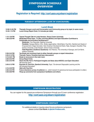 tuEsDAyAftErnoon(LivEinvAncouvEr)
Lunch Break
12:00-12:45 PM Thematic Groups Lunch and Conversation and Community group or by topic (in same room)
12:45-1:15 PM Lunch Group Report Outs (1-2 minutes per table)
1:15-1:30 PM Topical Thought Talk #4 Linda Harasim, Simon Fraser University
1:30-2:30 PM Moderated Panel Topic: “If, Why, and How MOOCs and Open Education Contribute to
Sustainable and Innovative Development?”
Moderator: Tom Reynolds, National University
Panelists: Sanjaya Mishra, COL, Sheila Jagannathan, World Bank, Paul Kim, Stanford and Seeds of
Empowerment, Edgar Gonzalez, Inter-American Development Bank, Rajiv Jhangiani, Kwantlen Poly-
technic University, Linda Harasim, Simon Fraser University
Field Reporters (Audience Questions): Tom Reeves, The University of Georgia, and Curt Bonk,
Indiana University
2:30-2:45 PM Tea Break and movement back to either thematic groups or expert interactions
2:45-3:15 PM Thematic Teams: Panelists lead team discussions
3:15-3:20 PM Break to reconvene in the main room
3:20-3:35 PM Group Report Outs
3:35-3:45 PM Share the Mic Part 2: Participant Insights and Ideas about MOOCs and Open Education
(99 seconds each)
3:45-4:15 PM Keynote #3: Paul Kim, Stanford University, Topic: “On-demand Disposable Learning and the
4th Industrial Revolution”
4:15-4:30 PM QA with Paul Kim
4:30-4:45 PM Future directions survey of audience (i.e., solicit research  special journal issue participation  collab.)
4:45-5:00 PM Wrap-up comments from symposium facilitators and others.
symPosiumschEDuLE
ovErviEW
Registration is Required: http://conf.aace.org/elearn/registration
symPosiumrEgistrAtion
You can register for this special pre-conference Symposium through your E-Learn conference registration:
http://conf.aace.org/elearn/registration
symPosiumcontAct
For additional details or inquiries about the pre-conference symposium,
please contact Curt Bonk at cjbonk@indiana.edu.
 