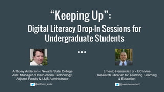 “Keeping Up”:
Digital Literacy Drop-In Sessions for
Undergraduate Students
Anthony Anderson - Nevada State College
Asst. Manager of Instructional Technology,
Adjunct Faculty & LMS Administrator
Ernesto Hernandez Jr - UC Irvine
Research Librarian for Teaching, Learning
& Education
@nestohernandez2@anthony_ander
 
