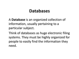 Databases
A Database is an organized collection of
information, usually pertaining to a
particular subject.
Think of databases as huge electronic filing
systems. They must be highly organized for
people to easily find the information they
need.
 