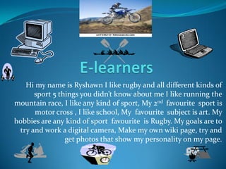 Hi my name is Ryshawn I like rugby and all different kinds of
      sport 5 things you didn’t know about me I like running the
mountain race, I like any kind of sport, My 2nd favourite sport is
      motor cross , I like school, My favourite subject is art. My
hobbies are any kind of sport favourite is Rugby. My goals are to
 try and work a digital camera, Make my own wiki page, try and
                get photos that show my personality on my page.
 
