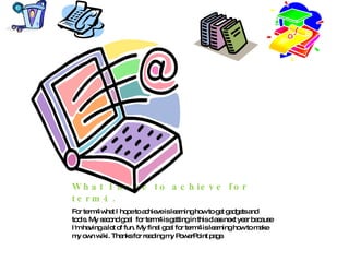 What I hope to achieve for term4. For term4 what I hope to achieve is learning how to get gadgets and tools. My second goal  for term4 is getting in this class next year because I'm having a lot of fun. My final goal for term4 is learning how to make my own wiki. Thanks for reading my PowerPoint page. 