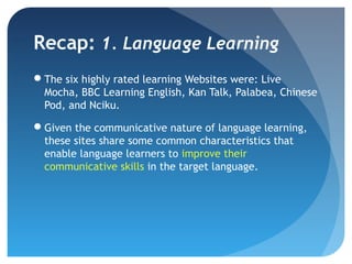 Recap: 1. Language Learning
The six highly rated learning Websites were: Live
 Mocha, BBC Learning English, Kan Talk, Palabea, Chinese
 Pod, and Nciku.

Given the communicative nature of language learning,
 these sites share some common characteristics that
 enable language learners to improve their
 communicative skills in the target language.
 