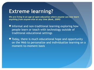 Extreme learning?
We are living in an age of open education where anyone can now learn
anything from anyone else at any time (Bonk, 2009)


Informal and non-traditional learning exploring how
 people learn or teach with technology outside of
 traditional educational settings

Today, there is much educational hope and opportunity
 on the Web to personalize and individualize learning on a
 moment-to-moment basis
 