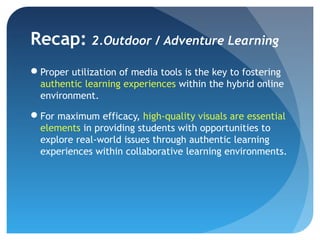 Recap: 2.Outdoor / Adventure Learning
Proper utilization of media tools is the key to fostering
 authentic learning experiences within the hybrid online
 environment.

For maximum efficacy, high-quality visuals are essential
 elements in providing students with opportunities to
 explore real-world issues through authentic learning
 experiences within collaborative learning environments.
 