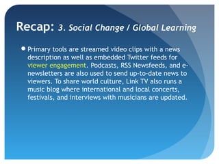 Recap: 3. Social Change / Global Learning
 Primary tools are streamed video clips with a news
  description as well as embedded Twitter feeds for
  viewer engagement. Podcasts, RSS Newsfeeds, and e-
  newsletters are also used to send up-to-date news to
  viewers. To share world culture, Link TV also runs a
  music blog where international and local concerts,
  festivals, and interviews with musicians are updated.
 