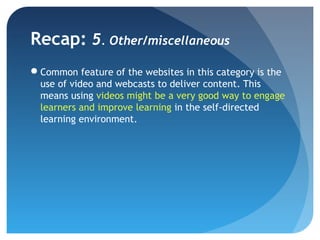Recap: 5. Other/miscellaneous
Common feature of the websites in this category is the
 use of video and webcasts to deliver content. This
 means using videos might be a very good way to engage
 learners and improve learning in the self-directed
 learning environment.
 