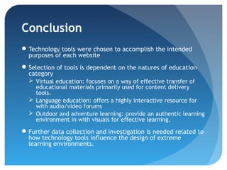 Conclusion
 Technology tools were chosen to accomplish the intended
  purposes of each website
 Selection of tools is dependent on the natures of education
  category
   Virtual education: focuses on a way of effective transfer of
    educational materials primarily used for content delivery
    tools.
   Language education: offers a highly interactive resource for
    with audio/video forums
   Outdoor and adventure learning: provide an authentic learning
    environment in with visuals for effective learning.
 Further data collection and investigation is needed related to
  how technology tools influence the design of extreme
  learning environments.
 