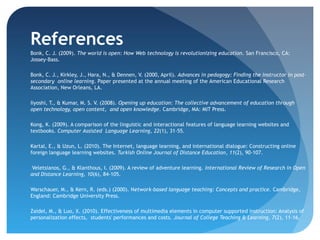 References
​Bonk, C. J. (2009). The world is open: How Web technology is revolutionizing education. San Francisco, CA:
 Jossey-Bass.

Bonk, C. J., Kirkley, J., Hara, N., & Dennen, V. (2000, April). Advances in pedagogy: Finding the instructor in post-
secondary online learning. Paper presented at the annual meeting of the American Educational Research
Association, New Orleans, LA.

Iiyoshi, T., & Kumar, M. S. V. (2008). Opening up education: The collective advancement of education through
open technology, open content, and open knowledge. Cambridge, MA: MIT Press.  

Kong, K. (2009). A comparison of the linguistic and interactional features of language learning websites and
textbooks. Computer Assisted Language Learning, 22(1), 31-55.  

Kartal, E., & Uzun, L. (2010). The Internet, language learning, and international dialogue: Constructing online
foreign language learning websites. Turkish Online Journal of Distance Education, 11(2), 90-107.

 Veletsianos, G., & Klanthous, I. (2009). A review of adventure learning. International Review of Research in Open
and Distance Learning, 10(6), 84-105. 

Warschauer, M., & Kern, R. (eds.) (2000). Network-based language teaching: Concepts and practice. Cambridge,
England: Cambridge University Press.

​Zaidel, M., & Luo, X. (2010). Effectiveness of multimedia elements in computer supported instruction: Analysis of
 personalization effects, students' performances and costs. Journal of College Teaching & Learning, 7(2), 11-16.
 