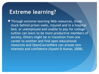 Extreme learning?
Through extreme learning Web resources, those
 stuck behind prison walls, injured and in a hospital
 bed, or unemployed and unable to pay for college
 tuition can learn to be more productive members of
 society. Others might be in transition from one
 career to another and find open educational
 resources and OpenCourseWare can arouse new
 interests and confidence (Iiyoshi & Kumar, 2008).
 