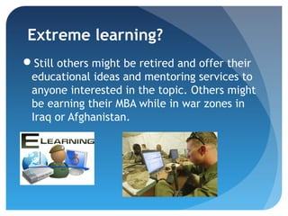 Extreme learning?
Still others might be retired and offer their
 educational ideas and mentoring services to
 anyone interested in the topic. Others might
 be earning their MBA while in war zones in
 Iraq or Afghanistan.
 